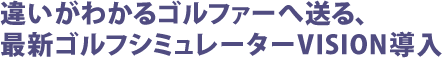 違いがわかるゴルファーへ送る、最新ゴルフシミュレーターVISION導入